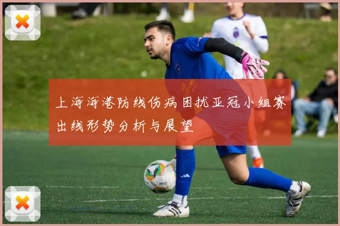 上海海港防线伤病困扰亚冠小组赛出线形势分析与展望