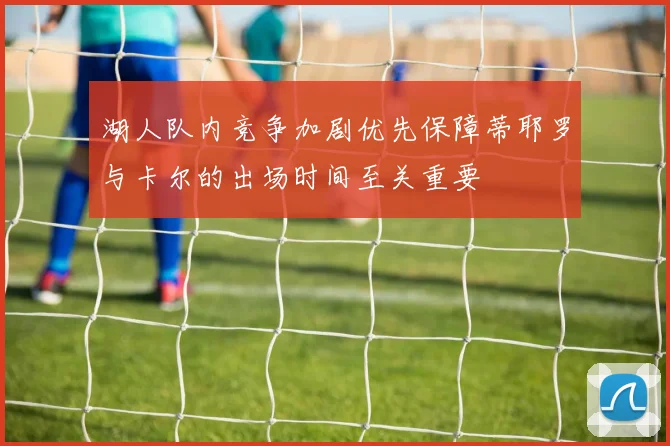 湖人队内竞争加剧优先保障蒂耶罗与卡尔的出场时间至关重要