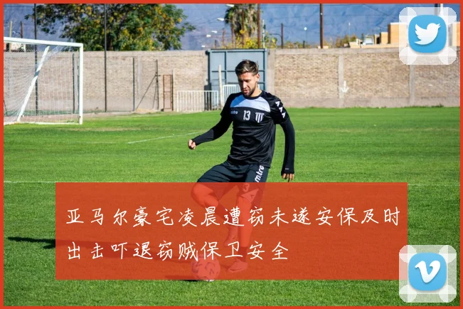 亚马尔豪宅凌晨遭窃未遂安保及时出击吓退窃贼保卫安全