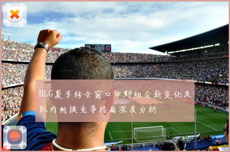 BLG夏季转会窗口中野组合新变化及队内轮换竞争格局深度分析