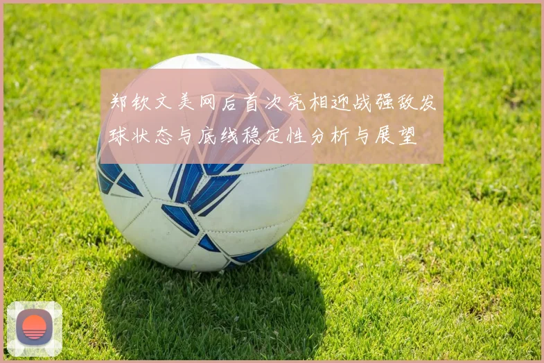 郑钦文美网后首次亮相迎战强敌发球状态与底线稳定性分析与展望