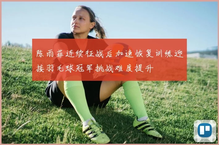 陈雨菲连续征战后加速恢复训练迎接羽毛球冠军挑战难度提升