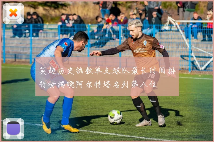 英超历史执教单支球队最长时间排行榜揭晓阿尔特塔名列第八位