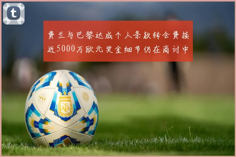 费兰与巴黎达成个人条款转会费接近5000万欧元奖金细节仍在商讨中