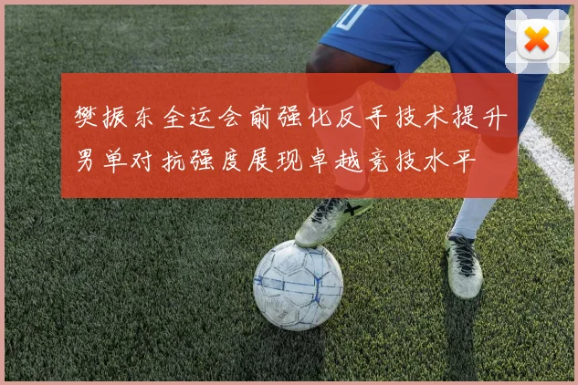 樊振东全运会前强化反手技术提升男单对抗强度展现卓越竞技水平