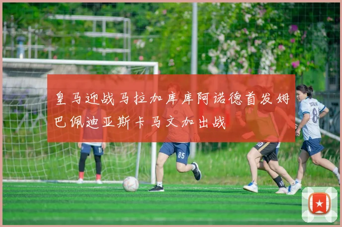 皇马迎战马拉加库库阿诺德首发姆巴佩迪亚斯卡马文加出战