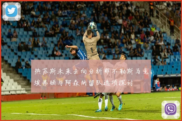 热苏斯未来去向分析那不勒斯马竞埃弗顿与阿森纳留队选项探讨