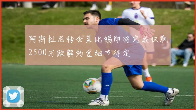 阿斯拉尼转会莱比锡即将完成仅剩2500万欧解约金细节待定